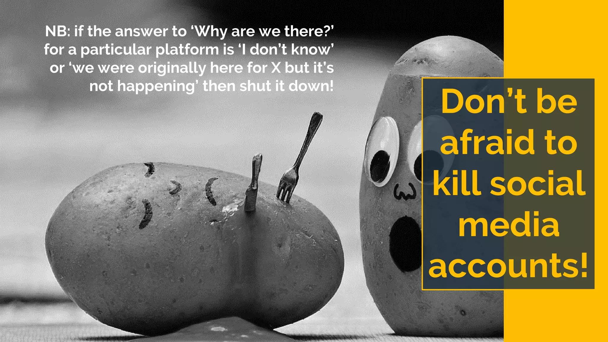 Don’t be
afraid to
kill social
media
accounts!
NB: if the answer to ‘Why are we there?’
for a particular platform is ‘I don’t know’
or ‘we were originally here for X but it’s
not happening’ then shut it down!
 