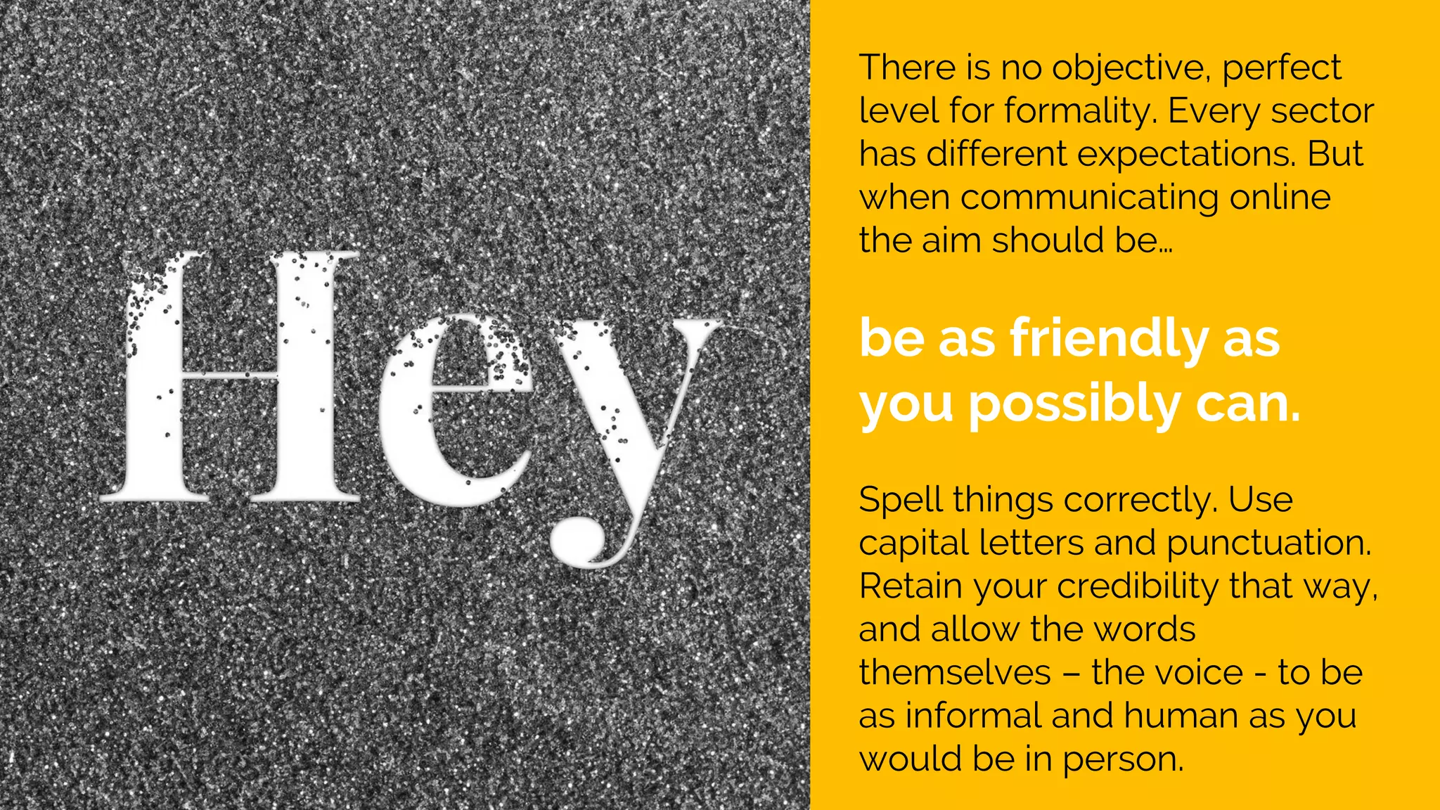 There is no objective, perfect
level for formality. Every sector
has different expectations. But
when communicating online
the aim should be…
be as friendly as
you possibly can.
Spell things correctly. Use
capital letters and punctuation.
Retain your credibility that way,
and allow the words
themselves – the voice - to be
as informal and human as you
would be in person.
 
