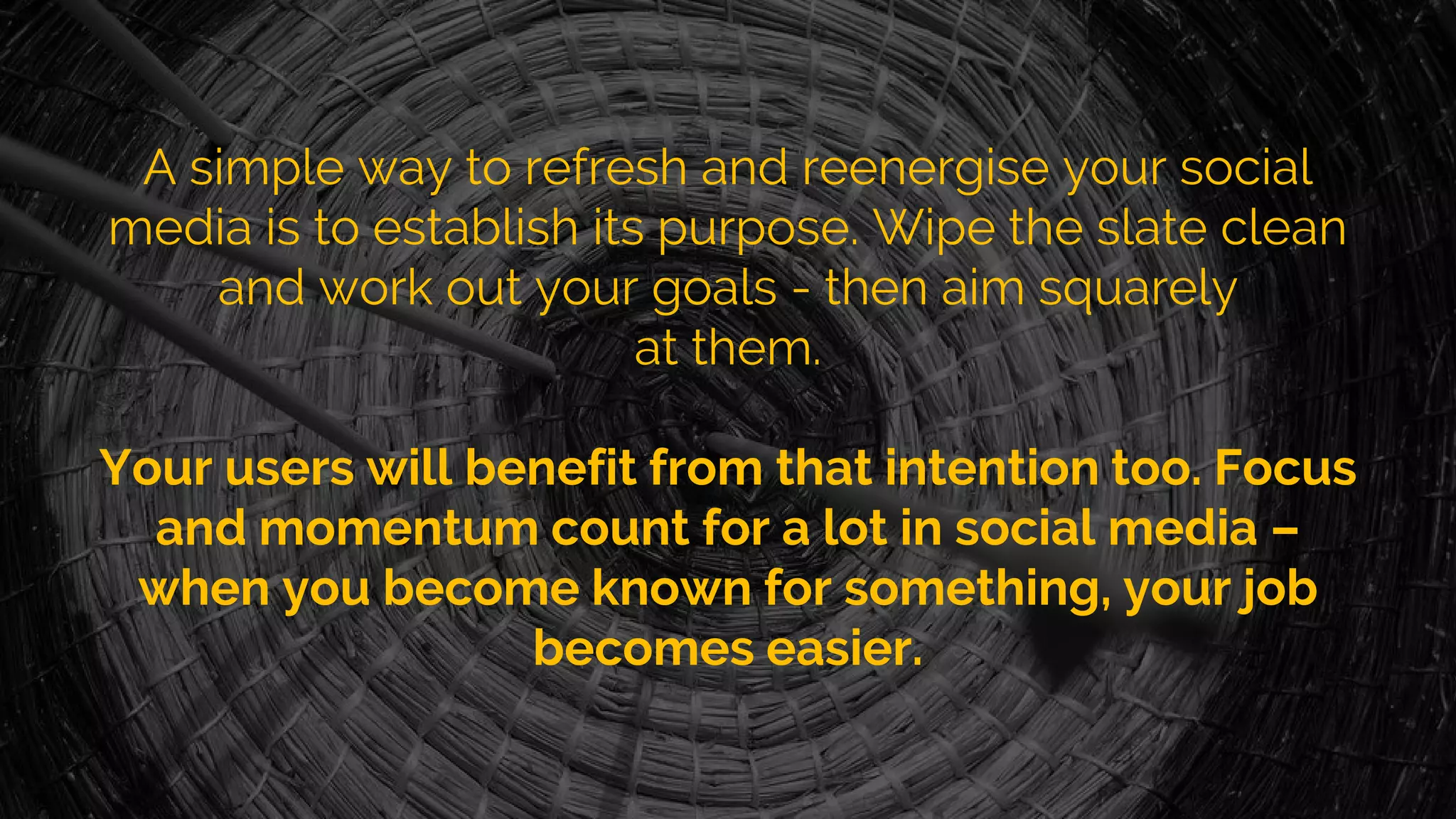 A simple way to refresh and reenergise your social
media is to establish its purpose. Wipe the slate clean
and work out your goals - then aim squarely
at them.
Your users will benefit from that intention too. Focus
and momentum count for a lot in social media –
when you become known for something, your job
becomes easier.
 