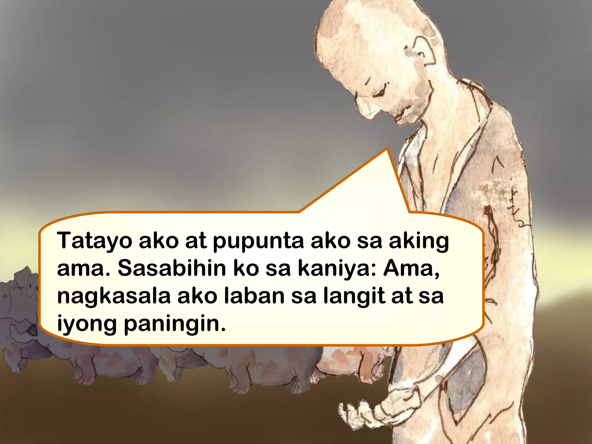 Tatayo ako at pupunta ako sa aking
ama. Sasabihin ko sa kaniya: Ama,
nagkasala ako laban sa langit at sa
iyong paningin. 
 