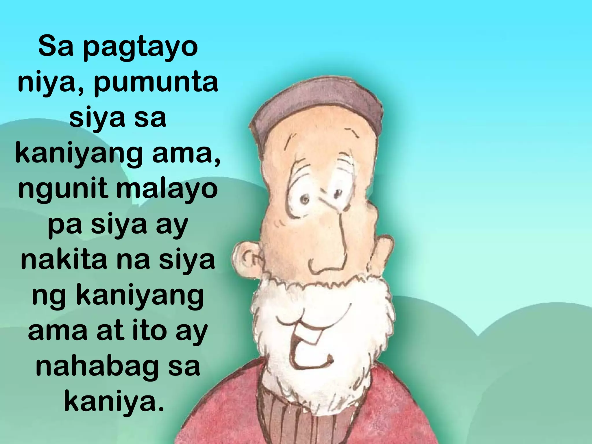 Sa pagtayo
niya, pumunta
siya sa
kaniyang ama,
ngunit malayo
pa siya ay
nakita na siya
ng kaniyang
ama at ito ay
nahabag sa
kaniya. 
 