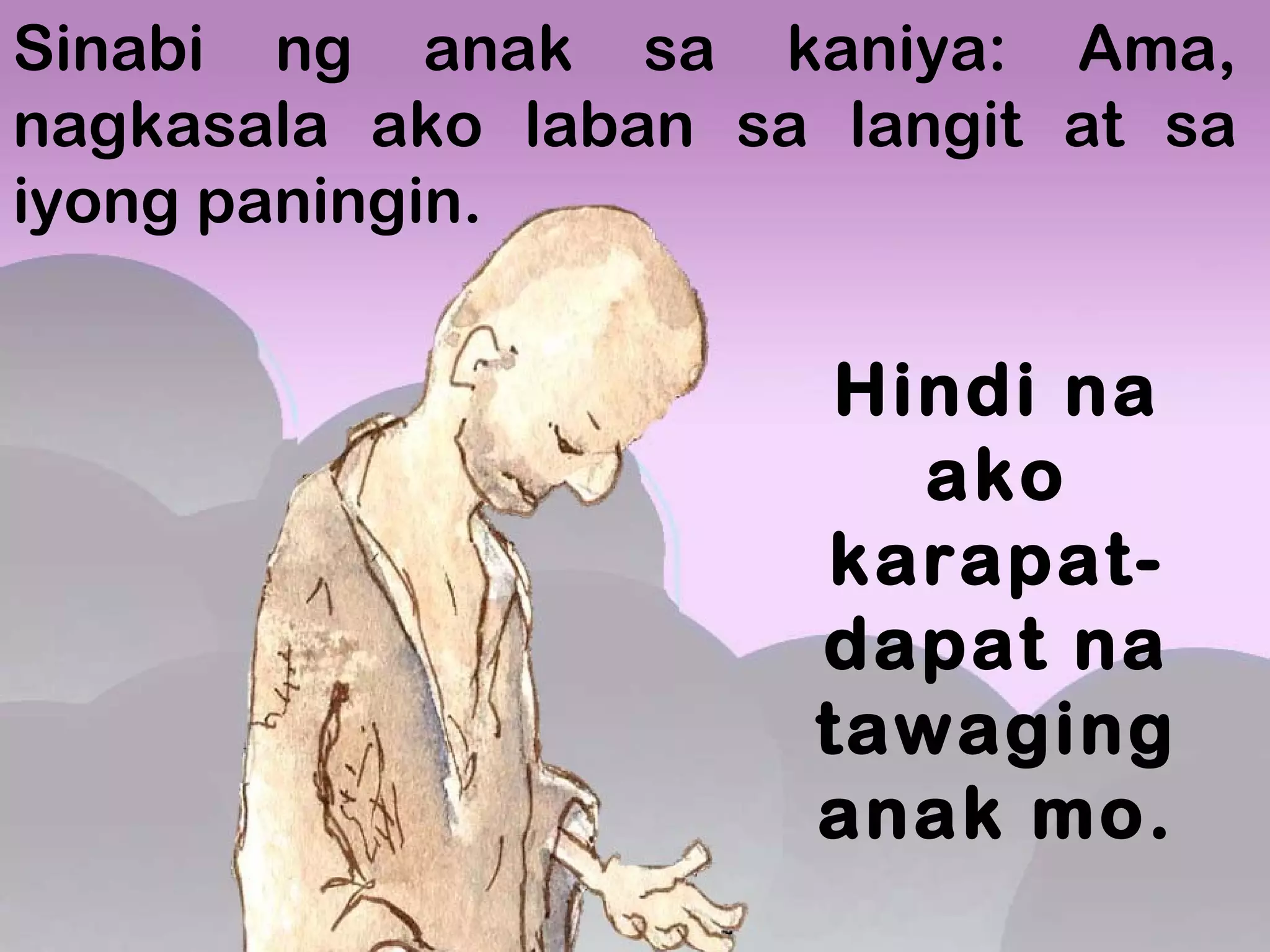 Sinabi ng anak sa kaniya: Ama,
nagkasala ako laban sa langit at sa
iyong paningin.
Hindi na
ako
karapat-
dapat na
tawaging
anak mo.
 