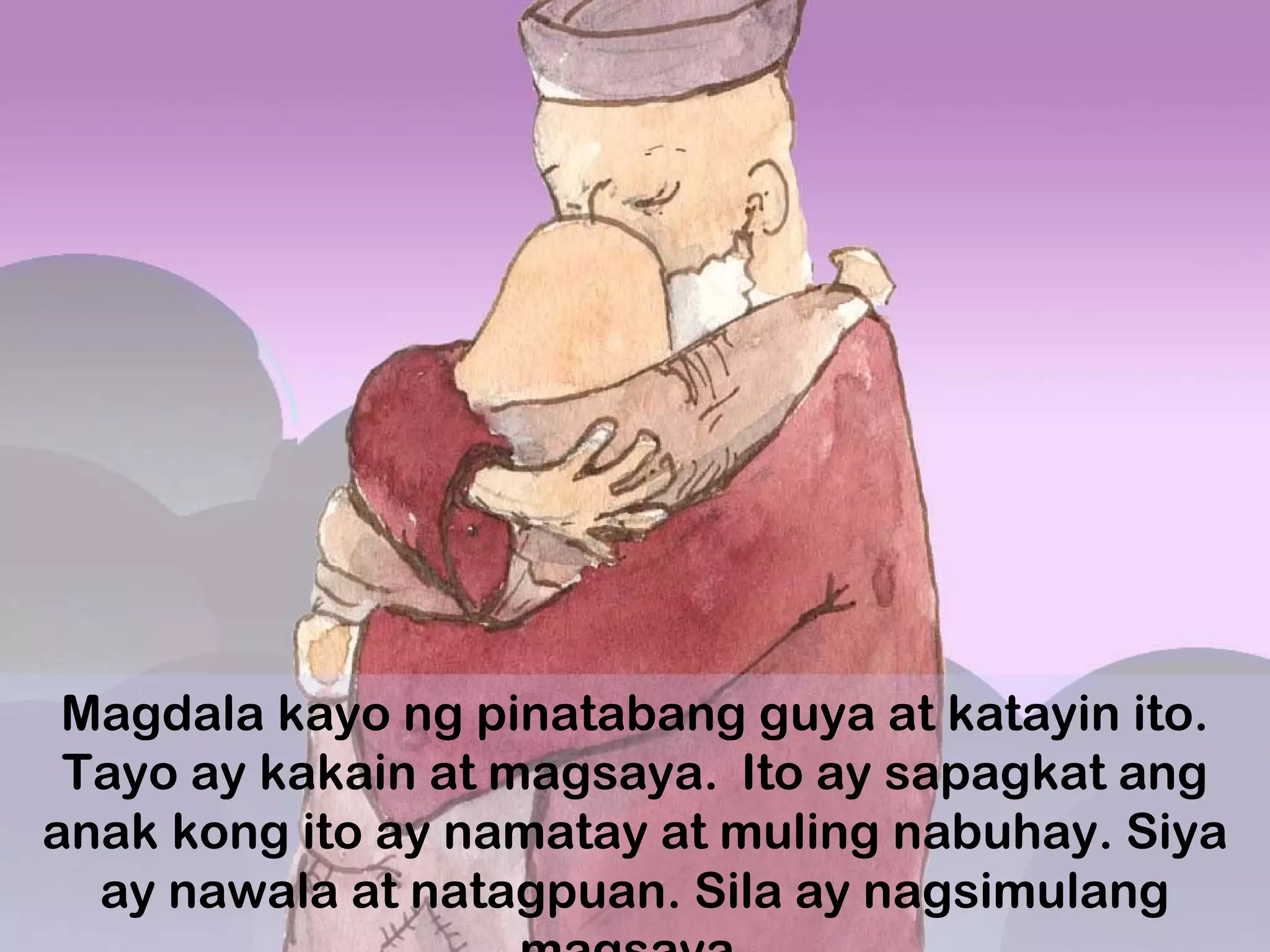 Magdala kayo ng pinatabang guya at katayin ito.
Tayo ay kakain at magsaya.  
Ito ay sapagkat ang
anak kong ito ay namatay at muling nabuhay. Siya
ay nawala at natagpuan. Sila ay nagsimulang
 