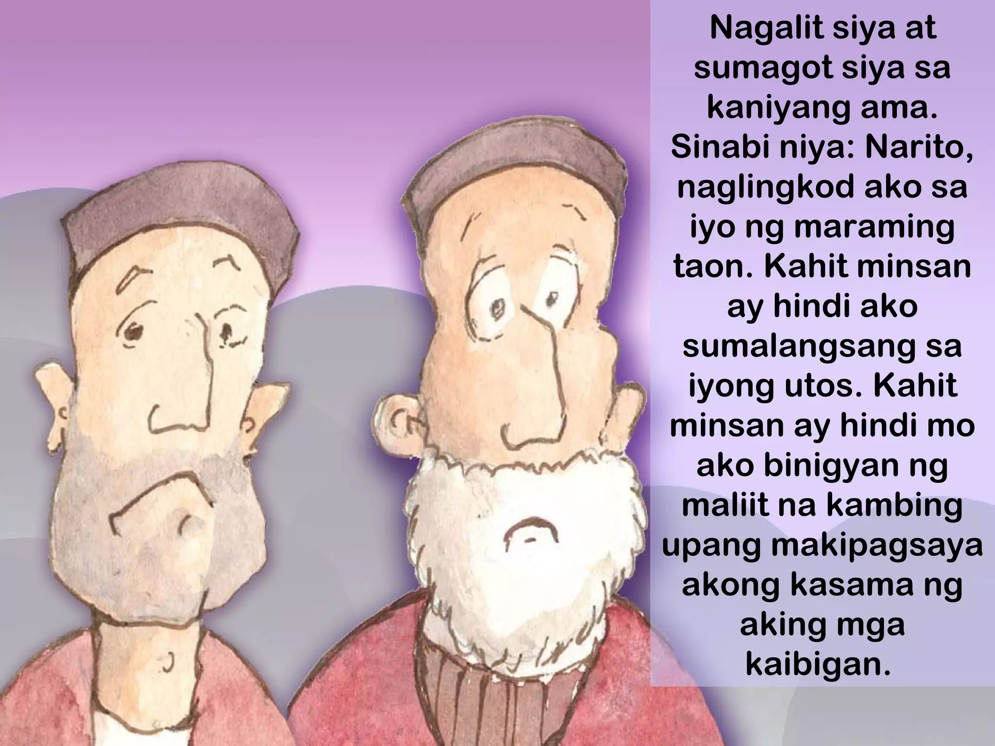 Nagalit siya at
sumagot siya sa
kaniyang ama.
Sinabi niya: Narito,
naglingkod ako sa
iyo ng maraming
taon. Kahit minsan
ay hindi ako
sumalangsang sa
iyong utos. Kahit
minsan ay hindi mo
ako binigyan ng
maliit na kambing
upang makipagsaya
akong kasama ng
aking mga
kaibigan. 
 