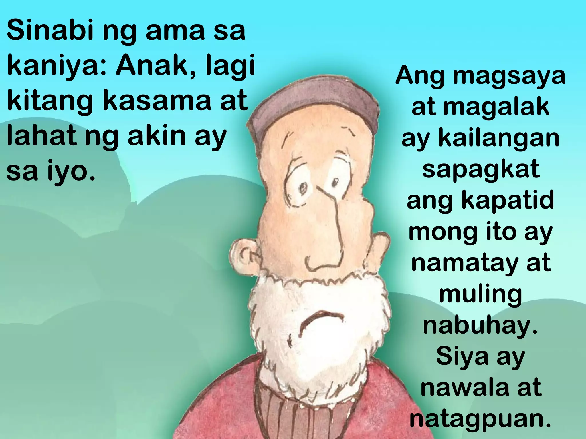 Sinabi ng ama sa
kaniya: Anak, lagi
kitang kasama at
lahat ng akin ay
sa iyo.
Ang magsaya
at magalak
ay kailangan
sapagkat
ang kapatid
mong ito ay
namatay at
muling
nabuhay.
Siya ay
nawala at
natagpuan.
 