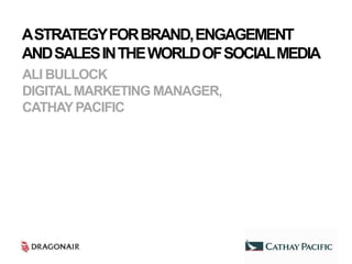 A STRATEGY FOR BRAND, ENGAGEMENT
AND SALES IN THE WORLD OF SOCIAL MEDIA
ALI BULLOCK
DIGITAL MARKETING MANAGER,
CATHAY PACIFIC
 