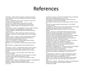 References
[1] Abuhaiba, I., 2004. Arabic font recognition using decision trees built                 [14] Khosravi, H., Kabir, E., 2010. Farsi font recognition based on sobelroberts
from common words. Journal of Computing and Information Technology                         features. Pattern Recognition Letters 31 (1), 75 – 82.
13 (3), 211–224.                                                                           [15] Kingsbury, N., 1997. Image processing with complex wavelets. Phil.
[2] Amin, A., 1998. Off-line arabic character recognition: the state of the                Trans. Royal Society London A 357, 2543–2560.
art. Pattern recognition 31 (5), 517–530.                                                  [16] Kingsbury, N., 1998. The dual-tree complex wavelet transform: a new ef-
[3] Aviles-Cruz, C., Rangel-Kuoppa, R., Reyes-Ayala, M., Andrade-                          29
Gonzalez, A., Escarela-Perez, R., 2005. High-order statistical texture                     ficient tool for image restoration and enhancement. In: Proc. EUSIPCO.
analysis-font recognition applied. Pattern Recognition Letters 26 (2),                     Vol. 98. pp. 319–322.
135 – 145.                                                                                 [17] Kingsbury, N., 2000. A dual-tree complex wavelet transform with improved
[4] Ben Moussa, S., Zahour, A., Benabdelhafid, A., Alimi, A., 2008. Fractalbased           orthogonality and symmetry properties. In: Image Processing,
system for arabic/latin, printed/handwritten script identification.                        2000. Proceedings. 2000 International Conference on. Vol. 2. IEEE, pp.
In: Pattern Recognition, 2008. ICPR 2008. 19th International Conference                    375–378.
on. IEEE, pp. 1–4.                                                                         [18] Ma, H., Doermann, D., 2003/// 2003. Gabor filter based multi-class
[5] Borji, A., Hamidi, M., 2007. Support vector machine for persian font                   classifier for scanned document images. In: 7th International Conference
recognition. International Journal of Intelligent Systems and Technologies,                on Document Analysis and Recognition (ICDAR). pp. 968 – 972.
184–187.                                                                                   [19] Otsu, N., 1979. A threshold selection method from gray-level histograms.
[6] Boser, B., Guyon, I., Vapnik, V., 1992. A training algorithm for optimal               IEEE Transactions on Systems, Man and Cybernetics 9 (1), 62–66.
margin classifiers. In: Proceedings of the fifth annual workshop on                        [20] Petkov, N., Wieling, M., 2008. Gabor filter for image processing and
Computational learning theory. ACM, pp. 144–152.                                           computer vision. Tech. rep., University of Groningen.
[7] Cai, S., Li, K., Selesnick, I., ???? Matlab implementation of wavelet                  [21] Ramanathan, R., Soman, K., Thaneshwaran, L., Viknesh, V., Arunkumar,
transforms. Tech. rep., Polytechnic University.                                            T., Yuvaraj, P., oct. 2009. A novel technique for english font
[8] Chang, C., Lin, C., 2011. Libsvm: a library for support vector machines.               recognition using support vector machines. In: Advances in Recent
28                                                                                         Technologies in Communication and Computing, 2009. ARTCom ’09.
ACM Transactions on Intelligent Systems and Technology (TIST) 2 (3),                       International Conference on. pp. 766 –769.
27.                                                                                        [22] Rashedi, E., Nezamabadi-pour, H., Saryzadi, S., 2007. Farsi font recognition
[9] Chaudhuri, B., Garain, U., 1998. Automatic detection of italic, bold and               using correlation coefficients (in farsi). In: 4th Conf. on Machine
all-capital words in document images. In: Pattern Recognition, 1998.                       Vision and Image Processing, Ferdosi Mashhad.
Proceedings. Fourteenth International Conference on. Vol. 1. IEEE, pp.                     [23] Selesnick, I., Baraniuk, R., Kingsbury, N., 2005. The dual-tree complex
610–612.                                                                                   wavelet transform. Signal Processing Magazine, IEEE 22 (6), 123–151.
[10] Cortes, C., Vapnik, V., Sep. 1995. Support-vector networks. Mach.                     30
Learn. 20 (3), 273–297.                                                                    [24] Villegas-Cortez, J., Aviles-Cruz, C., 2005. Font recognition by invariant
[11] Duan, K., Keerthi, S., 2005. Which is the best multiclass svm method?                 moments of global textures. In: Proceedings of international workshop
an empirical study. Multiple Classifier Systems, 732–760.                                  VLBV05 (very low bit-rate video-coding 2005). pp. 15–16.
[12] Hsu, C., Chang, C., Lin, C., et al., 2003. A practical guide to support               [25] Zhu, Y., Tan, T., Wang, Y., Oct. 2001. Font recognition based on global
vector classification.                                                                     texture analysis. IEEE Trans. Pattern Anal. Mach. Intell. 23 (10), 1192–
[13] Jung, M., Shin, Y., Srihari, S., 1999. Multifont classification using typographical   1200.
attributes. In: Document Analysis and Recognition, 1999.                                   [26] Zramdini, A., Ingold, R., 1998. Optical font recognition using typographical
ICDAR’99. Proceedings of the Fifth International Conference on. IEEE,                      features. IEEE Transactions on Pattern Analysis and Machine
pp. 353–356.                                                                               Intelligence 20, 877–882.
 