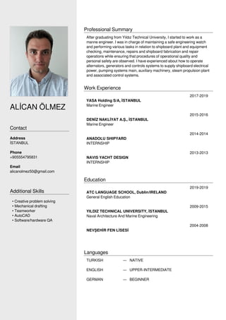 AL?CAN ?LMEZ
Contact
Address
?STANBUL
Phone
+905554795831
Email
alicanolmez50@gmail.com
Additional Skills
? Creative problem solving
? Mechanical drafting
? Teamworker
? AutoCAD
? Software/hardware QA
Professional Summary
After graduating from Y?ld?z Technical University, I started to work as a
mar?ne engineer. I was in charge of maintaining a safe engineering watch
and performing various tasks in relation to shipboard plant and equipment
checking, maintenance, repairs and shipboard fabrication and repair
operations while ensuring that procedures of operational quality and
personal safety are observed. I have experienced about how to operate
alternators, generators and controls systems to supply shipboard electrical
power, pumping systems main, auxiliary machinery, steam propulsion plant
and associated control systems.
Work Experience
2017-2019
YASA Holding S/A, ?STANBUL
Marine Engineer
2015-2016
DEN?Z NAKL?YAT A.?., ?STANBUL
Marine Engineer
2014-2014
ANADOLU SHIPYARD
INTERNSHIP
2013-2013
NAVIS YACHT DESIGN
INTERNSHIP
Education
2019-2019
ATC LANGUAGE SCHOOL, Dublin/IRELAND
General English Education
2009-2015
YILDIZ TECHNICAL UNIVERSITY, ?STANBUL
Naval Architecture And Marine Engineering
2004-2008
NEV?EH?R FEN L?SES?
Languages
TURKISH  NATIVE
ENGLISH  UPPER-INTERMEDIATE
GERMAN  BEGINNER
Powered by TCPDF (www.tcpdf.org)
 