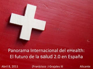 Panorama Internacional del eHealth: El futuro de la salud 2.0 en España Abril 8, 2011                   (Fran)cisco  J Grajales III                       Alicante 