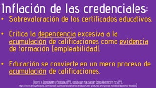 • Sobrevaloración de los certificados educativos.
• Critica la dependencia excesiva a la
acumulación de calificaciones como evidencia
de formación (empleabilidad).
• Educación se convierte en un mero proceso de
acumulación de calificaciones.
Inflación de las credenciales:
(Fuente:ADictionaryofSociology1998,originallypublishedbyOxfordUniversityPress1998.
https://www.encyclopedia.com/social-sciences/dictionaries-thesauruses-pictures-and-press-releases/diploma-disease)
 