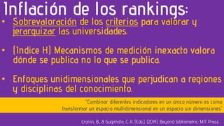 • Sobrevaloración de los criterios para valorar y
jerarquizar las universidades.
• (Indice H) Mecanismos de medición inexacto valora
dónde se publica no lo que se publica.
• Enfoques unidimensionales que perjudican a regiones
y disciplinas del conocimiento.
Inflación de los rankings:
Cronin, B., & Sugimoto, C. R. (Eds.). (2014). Beyond bibliometric. MIT Press.
“Combinar diferentes indicadores en un único número es como
transformar un espacio multidimensional en un espacio sin dimensiones”
 