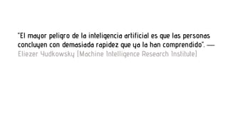 “El mayor peligro de la inteligencia artificial es que las personas
concluyen con demasiada rapidez que ya la han comprendido”. —
Eliezer Yudkowsky (Machine Intelligence Research Institute)
 