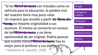 ”Si los libros de texto son tratados como un
vehículo para la educación, la palabra viva
del maestro 8ene muy poco valor.
Un maestro que enseña a par8r de libros de
texto no imparte originalidad a sus
alumnos. Él mismo se convierte en esclavo
de los libros de texto y no 8ene
oportunidad de ser original. Podría parecer
que cuanto menos libros de texto hay es
mejor para el profesor y sus alumnos”.
~ Mahatma K. Gandhi, 1939
Google
Inteligencia
artificial
Wikipedia
Big Data
Realidad Virtual
MOOCs
…
 