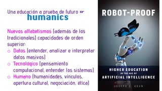 Una educación a prueba de futuro ☞
Nuevos alfabetismos (además de los
tradicionales) capacidades de orden
superior:
o Datos (entender, analizar e interpretar
datos masivos)
o Tecnológico (pensamiento
computacional, entender los sistemas)
o Humano (humanidades, vínculos,
apertura cultural, negociación, ética)
humanics
 