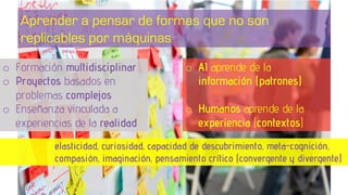 o Formación multidisciplinar
o Proyectos basados en
problemas complejos
o Enseñanza vinculada a
experiencias de la realidad
elasticidad, curiosidad, capacidad de descubrimiento, meta-cognición,
compasión, imaginación, pensamiento crítico (convergente y divergente)
Aprender a pensar de formas que no son
replicables por máquinas
o AI aprende de la
información (patrones)
o Humanos aprende de la
experiencia (contextos)
 