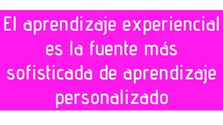 El aprendizaje experiencial
es la fuente más
sofisticada de aprendizaje
personalizado
 