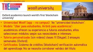 • Universidad Woolf (app – no campus): 1ra "universidad blockchain”.
• Modelo "Uber para estudiantes, Airbnb para académicos”:
académicos ofrecen su experiencia a futuros estudiantes, ellos
seleccionan módulos según sus necesidades e intereses.
• Tutoría personalizada: (sin videos) clases 1:1 (Skype), 2 ensayos
semanales (Oxford).
• Certificados: Sistema de créditos (blockchain) verificación automática
del aprendizaje. No se necesita corroborar validez del título.
!meshighereduca!on.com
woolf.university
 