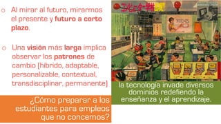 la tecnología invade diversos
dominios redefiendo la
enseñanza y el aprendizaje.
o Al mirar al futuro, mirarmos
el presente y futuro a corto
plazo.
¿Cómo preparar a los
estudiantes para empleos
que no concemos?
o Una visión más larga implica
observar los patrones de
cambio (híbrido, adaptable,
personalizable, contextual,
transdisciplinar, permanente)
 