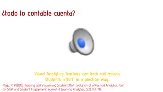 ¿todo lo contable cuenta?
Visual Analytics: Teachers can track and assess
students “effort” in a practical way.
Nagy, R. P. (2016). Tracking and Visualising Student Effort: Evolution of a Practical Analytics Tool
for Staff and Student Engagement. Journal of Learning Analytics, 3(2), 164-192.
 