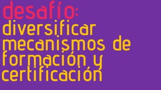 desafío:
diversificar
mecanismos de
formación y
certificación
 