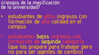 ¿riesgos de la masificación
de la universidad?
• estudiantes de altos ingresos con
formación de alta calidad en el
campus
• estudiantes bajos ingresos con
formación de segunda categoría
(que los prepare para trabajar pero
no para ser agentes de cambio)
 