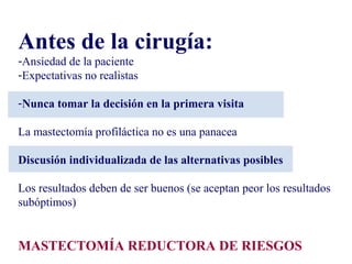 Antes de la cirugía:
-Ansiedad de la paciente
-Expectativas no realistas
-Nunca tomar la decisión en la primera visita
La mastectomía profiláctica no es una panacea
Discusión individualizada de las alternativas posibles
Los resultados deben de ser buenos (se aceptan peor los resultados
subóptimos)
MASTECTOMÍA REDUCTORA DE RIESGOS
 