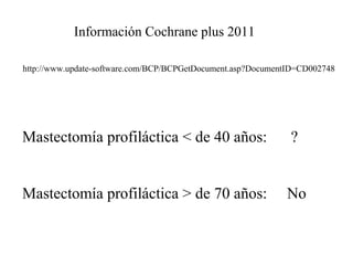 http://www.update-software.com/BCP/BCPGetDocument.asp?DocumentID=CD002748
Información Cochrane plus 2011
Mastectomía profiláctica < de 40 años: ?
Mastectomía profiláctica > de 70 años: No
 