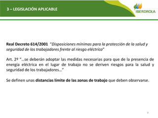 9
3 – LEGISLACIÓN APLICABLE
Real Decreto 614/2001 “Disposiciones mínimas para la protección de la salud y
seguridad de los trabajadores frente al riesgo eléctrico”
Art. 2º “…se deberán adoptar las medidas necesarias para que de la presencia de
energía eléctrica en el lugar de trabajo no se deriven riesgos para la salud y
seguridad de los trabajadores…”
Se definen unas distancias límite de las zonas de trabajo que deben observarse.
 