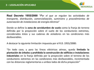 Del
3 – LEGISLACIÓN APLICABLE
Real Decreto 1955/2000 “Por el que se regulan las actividades de
transporte, distribución, comercialización, suministro y procedimientos de
autorización de instalaciones de energía eléctrica”
Donde se define la zona de servidumbre de vuelo como la franja de terreno
definida por la proyección sobre el suelo de los conductores extremos,
considerados éstos y sus cadenas de aisladores en las condiciones más
desfavorables.
A destacar la siguiente limitación impuesta por el R.D. 1955/2000:
“En todo caso, y para las líneas eléctricas aéreas, queda limitada la
plantación de árboles y prohibida la construcción de edificios e instalaciones
industriales en la franja definida por la proyección sobre el terreno de los
conductores extremos en las condiciones más desfavorables, incrementada
con las distancias reglamentarias a ambos lados de dicha proyección”
 