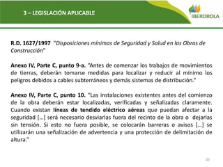 20
3 – LEGISLACIÓN APLICABLE
R.D. 1627/1997 “Disposiciones mínimas de Seguridad y Salud en las Obras de
Construcción”
Anexo IV, Parte C, punto 9-a. “Antes de comenzar los trabajos de movimientos
de tierras, deberán tomarse medidas para localizar y reducir al mínimo los
peligros debidos a cables subterráneos y demás sistemas de distribución.”
Anexo IV, Parte C, punto 10. “Las instalaciones existentes antes del comienzo
de la obra deberán estar localizadas, verificadas y señalizadas claramente.
Cuando existan líneas de tendido eléctrico aéreas que puedan afectar a la
seguridad […] será necesario desviarlas fuera del recinto de la obra o dejarlas
sin tensión. Si esto no fuera posible, se colocarán barreras o avisos […] se
utilizarán una señalización de advertencia y una protección de delimitación de
altura.”
 