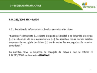 21
3 – LEGISLACIÓN APLICABLE
R.D. 223/2008 ITC – LAT06
4.11. Petición de información sobre los servicios eléctricos
“Cualquier contratista […] estará obligado a solicitar a la empresa eléctrica
[…] la situación de sus instalaciones. […] En aquellas zonas donde existan
empresa de recogida de datos […] serán estas las encargadas de aportar
esos datos.”
En nuestro caso, la empresa de recogida de datos a que se refiere el
R.D.223/2008 se denomina INKOLAN.
 