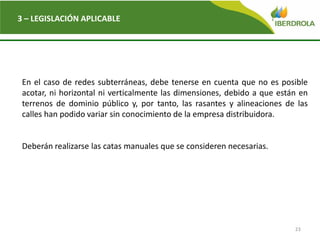 23
3 – LEGISLACIÓN APLICABLE
En el caso de redes subterráneas, debe tenerse en cuenta que no es posible
acotar, ni horizontal ni verticalmente las dimensiones, debido a que están en
terrenos de dominio público y, por tanto, las rasantes y alineaciones de las
calles han podido variar sin conocimiento de la empresa distribuidora.
Deberán realizarse las catas manuales que se consideren necesarias.
 