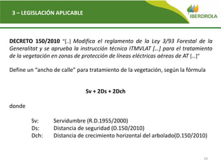 24
3 – LEGISLACIÓN APLICABLE
DECRETO 150/2010 “[..] Modifica el reglamento de la Ley 3/93 Forestal de la
Generalitat y se aprueba la instrucción técnica ITMVLAT […] para el tratamiento
de la vegetación en zonas de protección de líneas eléctricas aéreas de AT […]”
Define un “ancho de calle” para tratamiento de la vegetación, según la fórmula
Sv + 2Ds + 2Dch
donde
Sv: Servidumbre (R.D.1955/2000)
Ds: Distancia de seguridad (D.150/2010)
Dch: Distancia de crecimiento horizontal del arbolado(D.150/2010)
 