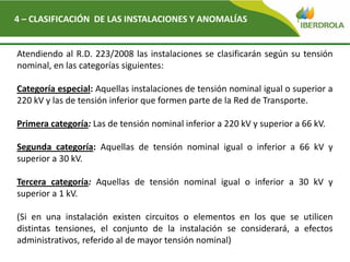 4 – CLASIFICACIÓN DE LAS INSTALACIONES Y ANOMALÍAS
Atendiendo al R.D. 223/2008 las instalaciones se clasificarán según su tensión
nominal, en las categorías siguientes:
Categoría especial: Aquellas instalaciones de tensión nominal igual o superior a
220 kV y las de tensión inferior que formen parte de la Red de Transporte.
Primera categoría: Las de tensión nominal inferior a 220 kV y superior a 66 kV.
Segunda categoría: Aquellas de tensión nominal igual o inferior a 66 kV y
superior a 30 kV.
Tercera categoría: Aquellas de tensión nominal igual o inferior a 30 kV y
superior a 1 kV.
(Si en una instalación existen circuitos o elementos en los que se utilicen
distintas tensiones, el conjunto de la instalación se considerará, a efectos
administrativos, referido al de mayor tensión nominal)
 