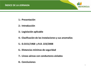2
ÍNDICE DE LA JORNADA
1.- Presentación
2.- Introducción
3.- Legislación aplicable
4.- Clasificación de las instalaciones y sus anomalías
5.- D.3151/1968 y R.D. 223/2008
6.- Distancias mínimas de seguridad
7.- Líneas aéreas con conductores aislados
8.- Conclusiones
 