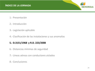 29
ÍNDICE DE LA JORNADA
1.- Presentación
2.- Introducción
3.- Legislación aplicable
4.- Clasificación de las instalaciones y sus anomalías
5.- D.3151/1968 y R.D. 223/2008
6.- Distancias mínimas de seguridad
7.- Líneas aéreas con conductores aislados
8.- Conclusiones
 