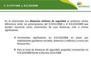 En lo relacionado con distancias mínimas de seguridad se producen ciertas
diferencias entre las prescripciones del D.3151/1968 y el R.D.223/2008 que
pueden resumirse como incrementos de esas distancias, más o menos
significativos.
 Incrementos significativos en R.D.223/2008 en pasos por
explotaciones ganaderas cercadas, distancias a edificios y cruces con
ferrocarriles.
 Para el resto de distancias de seguridad, pequeños incrementos en
R.D.223/2008 frente al Decreto 3151/1968.
5 - D.3151/1968 y R.D.223/2008
 