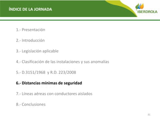 31
ÍNDICE DE LA JORNADA
1.- Presentación
2.- Introducción
3.- Legislación aplicable
4.- Clasificación de las instalaciones y sus anomalías
5.- D.3151/1968 y R.D. 223/2008
6.- Distancias mínimas de seguridad
7.- Líneas aéreas con conductores aislados
8.- Conclusiones
 