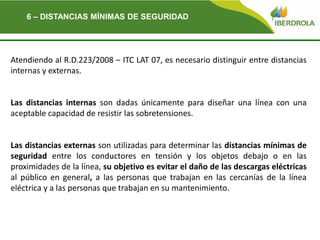 Del
Atendiendo al R.D.223/2008 – ITC LAT 07, es necesario distinguir entre distancias
internas y externas.
Las distancias internas son dadas únicamente para diseñar una línea con una
aceptable capacidad de resistir las sobretensiones.
Las distancias externas son utilizadas para determinar las distancias mínimas de
seguridad entre los conductores en tensión y los objetos debajo o en las
proximidades de la línea, su objetivo es evitar el daño de las descargas eléctricas
al público en general, a las personas que trabajan en las cercanías de la línea
eléctrica y a las personas que trabajan en su mantenimiento.
6 – DISTANCIAS MÍNIMAS DE SEGURIDAD
 