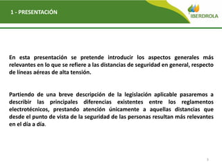3
1 - PRESENTACIÓN
En esta presentación se pretende introducir los aspectos generales más
relevantes en lo que se refiere a las distancias de seguridad en general, respecto
de líneas aéreas de alta tensión.
Partiendo de una breve descripción de la legislación aplicable pasaremos a
describir las principales diferencias existentes entre los reglamentos
electrotécnicos, prestando atención únicamente a aquellas distancias que
desde el punto de vista de la seguridad de las personas resultan más relevantes
en el día a día.
 