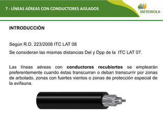 Del
7 - LÍNEAS AÉREAS CON CONDUCTORES AISLADOS
INTRODUCCIÓN
Según R.D. 223/2008 ITC LAT 08
Se consideran las mismas distancias Del y Dpp de la ITC LAT 07.
Las líneas aéreas con conductores recubiertos se emplearán
preferentemente cuando éstas transcurran o deban transcurrir por zonas
de arbolado, zonas con fuertes vientos o zonas de protección especial de
la avifauna.
 