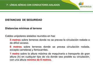 Del
7 - LÍNEAS AÉREAS CON CONDUCTORES AISLADOS
DISTANCIAS DE SEGURIDAD
Distancias mínimas al terreno
Cables unipolares aislados reunidos en haz
5 metros sobre terrenos donde no se prevea la circulación rodada o
de difícil acceso.
6 metros sobre terrenos donde se prevea circulación rodada,
excepto carreteras y ferrocarriles.
1 metro sobre la altura máxima de maquinaria o transporte de gran
altura (h) en cualquier tipo de vía donde sea posible su circulación,
con una altura mínima de 6 metros.
 