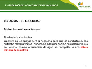 45
7 - LÍNEAS AÉREAS CON CONDUCTORES AISLADOS
DISTANCIAS DE SEGURIDAD
Distancias mínimas al terreno
Conductores recubiertos
La altura de los apoyos será la necesaria para que los conductores, con
su flecha máxima vertical, queden situados por encima de cualquier punto
del terreno, camino o superficie de agua no navegable, a una altura
mínima de 6 metros.
 