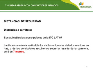 46
7 - LÍNEAS AÉREAS CON CONDUCTORES AISLADOS
DISTANCIAS DE SEGURIDAD
Distancias a carreteras
Son aplicables las prescripciones de la ITC LAT 07
La distancia mínima vertical de los cables unipolares aislados reunidos en
haz, o de los conductores recubiertos sobre la rasante de la carretera,
será de 7 metros.
 
