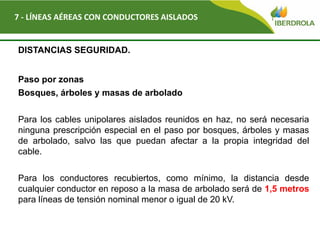 Del
7 - LÍNEAS AÉREAS CON CONDUCTORES AISLADOS
DISTANCIAS SEGURIDAD.
Paso por zonas
Bosques, árboles y masas de arbolado
Para los cables unipolares aislados reunidos en haz, no será necesaria
ninguna prescripción especial en el paso por bosques, árboles y masas
de arbolado, salvo las que puedan afectar a la propia integridad del
cable.
Para los conductores recubiertos, como mínimo, la distancia desde
cualquier conductor en reposo a la masa de arbolado será de 1,5 metros
para líneas de tensión nominal menor o igual de 20 kV.
 