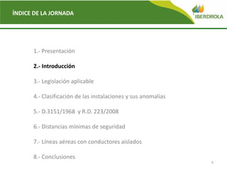 4
ÍNDICE DE LA JORNADA
1.- Presentación
2.- Introducción
3.- Legislación aplicable
4.- Clasificación de las instalaciones y sus anomalías
5.- D.3151/1968 y R.D. 223/2008
6.- Distancias mínimas de seguridad
7.- Líneas aéreas con conductores aislados
8.- Conclusiones
 