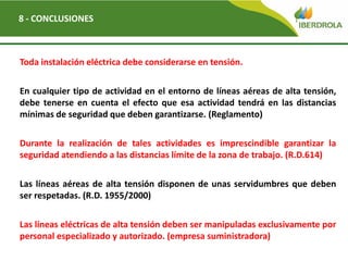 Del
8 - CONCLUSIONES
Toda instalación eléctrica debe considerarse en tensión.
En cualquier tipo de actividad en el entorno de líneas aéreas de alta tensión,
debe tenerse en cuenta el efecto que esa actividad tendrá en las distancias
mínimas de seguridad que deben garantizarse. (Reglamento)
Durante la realización de tales actividades es imprescindible garantizar la
seguridad atendiendo a las distancias límite de la zona de trabajo. (R.D.614)
Las líneas aéreas de alta tensión disponen de unas servidumbres que deben
ser respetadas. (R.D. 1955/2000)
Las líneas eléctricas de alta tensión deben ser manipuladas exclusivamente por
personal especializado y autorizado. (empresa suministradora)
 