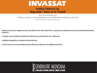 Plan de formación 2015
Trabajos en obras y otras actividades en proximidad de instalaciones eléctricas
Presentaciones de las ponencias
1-Distancias eléctricas: Reglamento de Líneas Eléctricas de Alta Tensión (R.D. 223/2008) y procedimientos internos de Iberdrola Distribució
n Eléctrica
2-Trabajos en proximidad de instalaciones eléctricas por profesionales sin cualificación
3- Métodos topográficos trazados de líneas eléctricas
4- Como actuar ante la proximidad de líneas eléctricas y aplicación de medidas preventivas
 