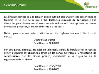 5
2 - INTRODUCCIÓN
Las líneas eléctricas de alta tensión deben cumplir con una serie de prescripciones
técnicas en lo que se refiere a las distancias mínimas de seguridad. Estas
distancias garantizarán que durante su vida útil no sean susceptibles de causar
daños a las personas, al medio ambiente o a las cosas.
Dichas prescripciones están definidas en los reglamentos electrotécnicos al
efecto,
Decreto 3151/1968
Real Decreto 223/2008
Por otra parte, al realizar trabajos en la inmediaciones de instalaciones eléctricas
deben guardarse las distancias límite de las zonas de trabajo, y respetarse las
servidumbres que las líneas poseen, atendiendo a lo dispuesto en la
reglamentación al efecto,
Real Decreto 1955/2000
Real Decreto 614/2001
 