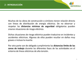 6
2 - INTRODUCCIÓN
Muchas de las obras de construcción o similares tienen relación directa
con líneas de distribución de energía eléctrica. De no observar y
respetar las distancias mínimas de seguridad obligatorias pueden
crearse situaciones de riesgo eléctrico.
Dichas situaciones de riesgo eléctrico pueden traducirse en incidentes y
accidentes eléctricos. Algunos de ellos pueden resultar en daños muy
graves e incluso la muerte.
Por otra parte son de obligado cumplimiento las distancias límite de las
zonas de trabajo durante las diferentes fases de las actividades en el
entorno de líneas eléctricas de alta tensión.
 